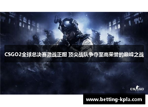 CSGO2全球总决赛激战正酣 顶尖战队争夺至高荣誉的巅峰之战